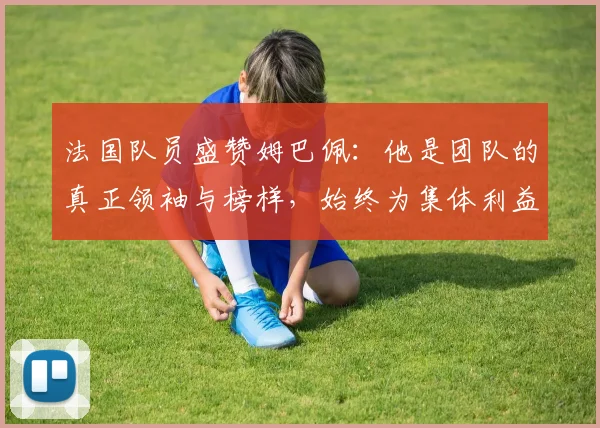 法国队员盛赞姆巴佩：他是团队的真正领袖与榜样，始终为集体利益考虑