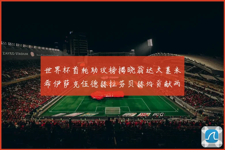 世界杯首轮助攻榜揭晓翁达夫基米希伊萨克伍德赫拉芬贝赫均贡献两次助攻