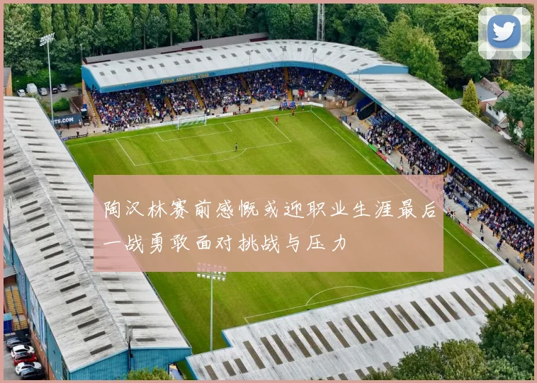 陶汉林赛前感慨或迎职业生涯最后一战勇敢面对挑战与压力