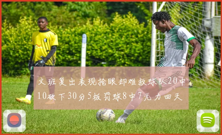 文班复出表现抢眼却难救球队20中10砍下30分5板罚球8中7无力回天