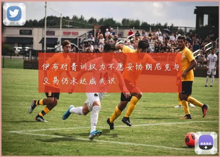 伊布对青训权力不愿妥协朗尼克与交易仍未达成共识