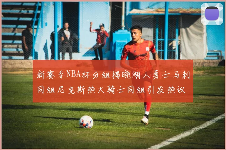 新赛季NBA杯分组揭晓湖人勇士马刺同组尼克斯热火骑士同组引发热议
