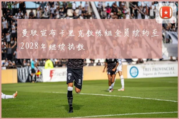 曼联宣布卡里克教练组全员续约至2028年继续执教