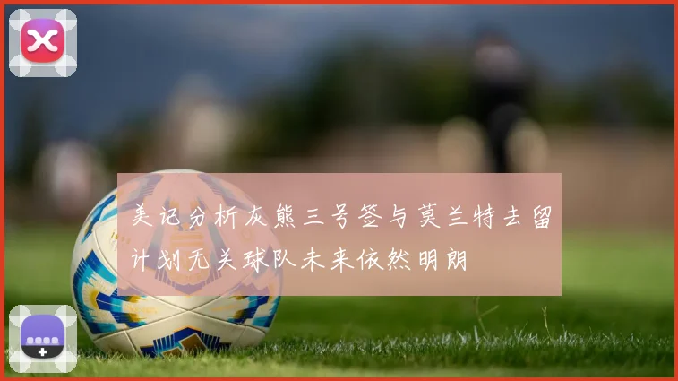 美记分析灰熊三号签与莫兰特去留计划无关球队未来依然明朗