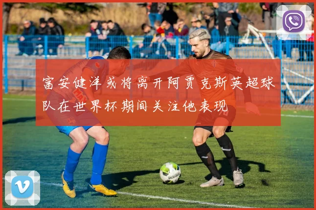 富安健洋或将离开阿贾克斯英超球队在世界杯期间关注他表现
