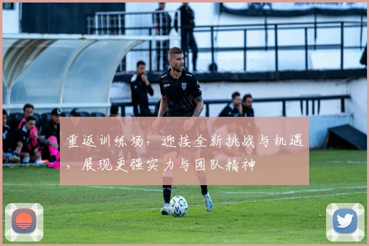 重返训练场，迎接全新挑战与机遇，展现更强实力与团队精神