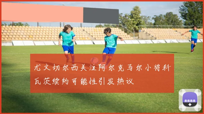 尤文切尔西关注阿尔克马尔小将科瓦茨续约可能性引发热议