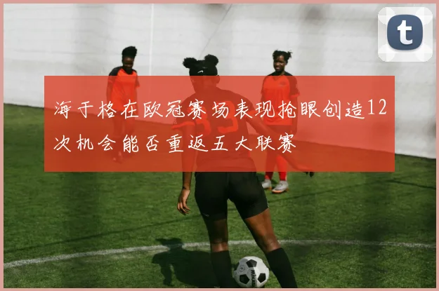海于格在欧冠赛场表现抢眼创造12次机会能否重返五大联赛