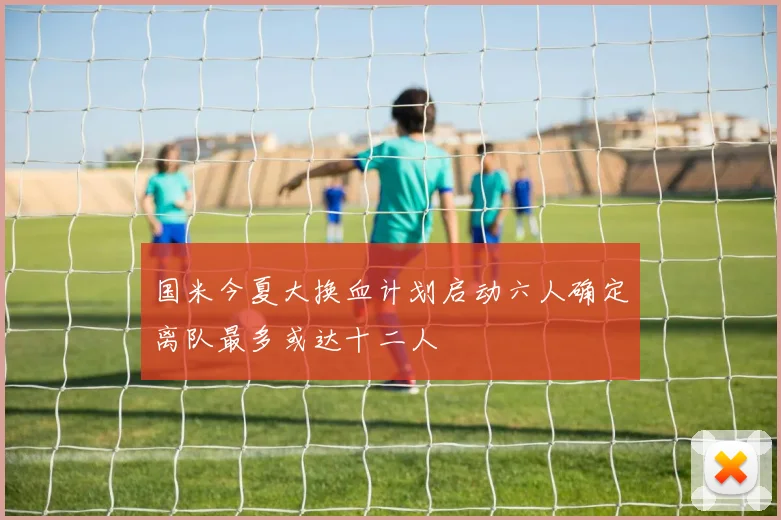 国米今夏大换血计划启动六人确定离队最多或达十二人