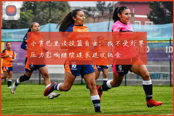 小贾巴里谈投篮自由：我不受外界压力影响继续追求进攻机会