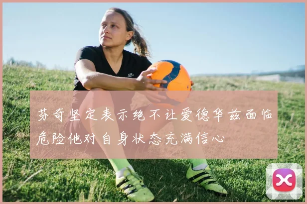 芬奇坚定表示绝不让爱德华兹面临危险他对自身状态充满信心