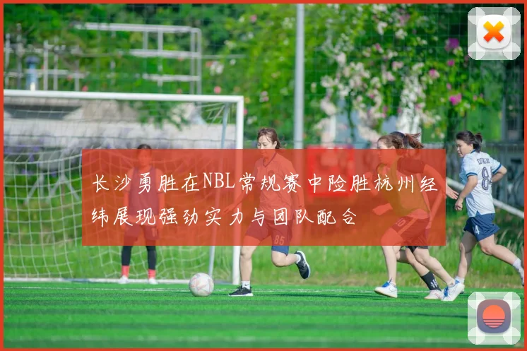 长沙勇胜在NBL常规赛中险胜杭州经纬展现强劲实力与团队配合