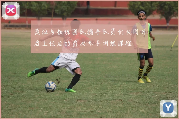 莫拉与教练团队携手队员们共同开启上任后的首次冬季训练课程
