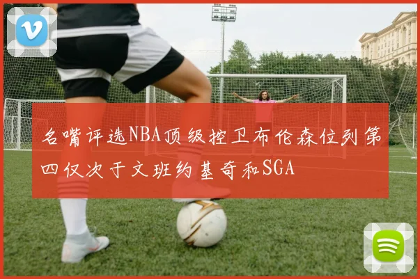 名嘴评选NBA顶级控卫布伦森位列第四仅次于文班约基奇和SGA