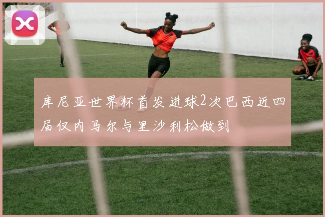 库尼亚世界杯首发进球2次巴西近四届仅内马尔与里沙利松做到