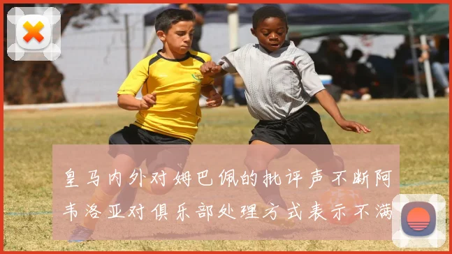 皇马内外对姆巴佩的批评声不断阿韦洛亚对俱乐部处理方式表示不满