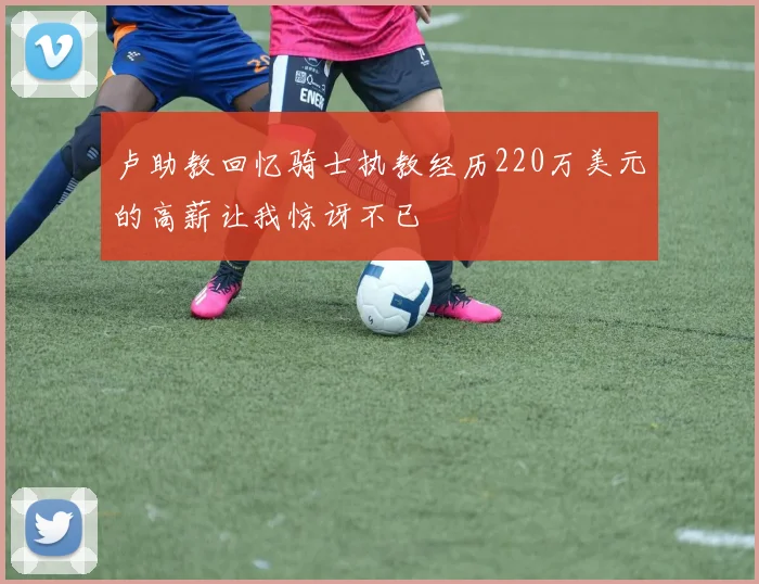 卢助教回忆骑士执教经历220万美元的高薪让我惊讶不已