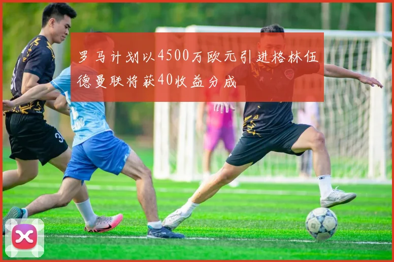 罗马计划以4500万欧元引进格林伍德曼联将获40收益分成