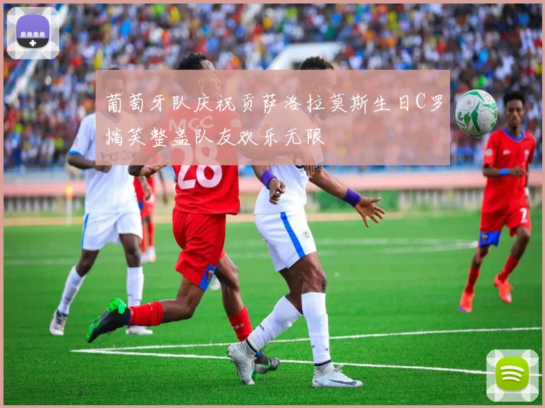 葡萄牙队庆祝贡萨洛拉莫斯生日C罗搞笑整蛊队友欢乐无限