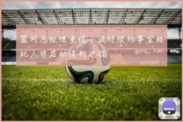 篮网总经理重视小波特续约事宜经纪人将启动谈判进程