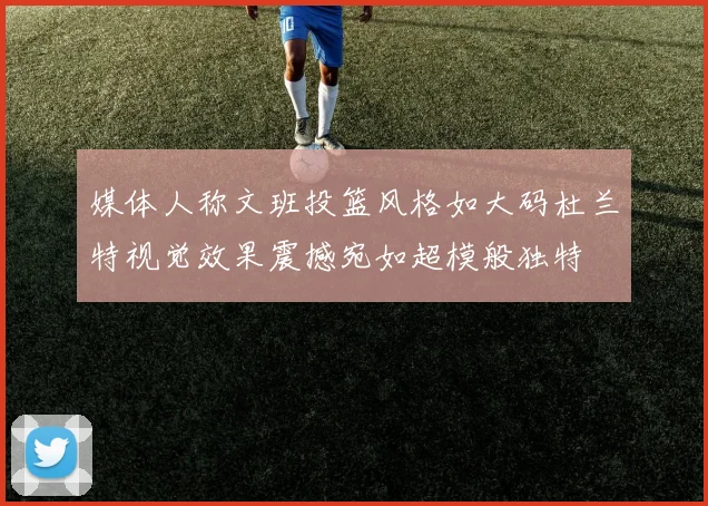 媒体人称文班投篮风格如大码杜兰特视觉效果震撼宛如超模般独特