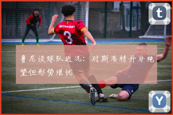 鲁尼谈球队近况：对斯洛特并非绝望但形势堪忧